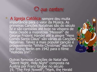 O que cantam:    A Igreja Católica sempre deu muita importância para o valor da Música. As primeiras Canções Natalinas são do século IV e são cantadas até hoje na véspera de Natal.Desde a majestosa "Messiah" de George Frideric Handel até a alegre "Here Comes Santa Claus" são várias as Canções Natalinas. Talvez a mais popular canção é provavelmente "White Christmas" escrita por Irving Berlin em 1942 para o filme "Holliday Inn".Outras famosas Canções de Natal são "Silent Night, Holy Night" composta na Áustria por Franz Gruber no século 19, "The First Nowell", "Hark, the Herald Angels Sing", "Away in a Manger","A Little Town of Bethlehem"e "Jingle Bells".
