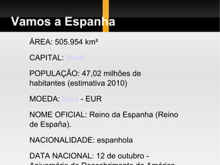 Vamos a Espanha ÁREA: 505.954 km²  CAPITAL:  Madri   POPULAÇÃO: 47,02 milhões de habitantes (estimativa 2010)  MOEDA:  Euro  - EUR  NOME OFICIAL: Reino da Espanha (Reino de España).  NACIONALIDADE: espanhola  DATA NACIONAL: 12 de outubro - Aniversário do Descobrimento da América.  