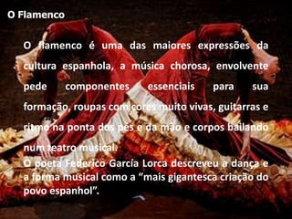 O Flamenco


  O flamenco é uma das maiores expressões da
  cultura espanhola, a música chorosa, envolvente
  pede       componentes   essenciais    para    sua
  formação, roupas com cores muito vivas, guitarras e
  ritmo na ponta dos pés e da mão e corpos bailando
  num teatro musical.
  O poeta Federico García Lorca descreveu a dança e
  a forma musical como a “mais gigantesca criação do
  povo espanhol”.
 