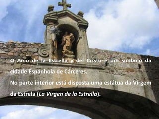 O Arco de la Estrella y del Cristo é um símbolo da
cidade Espanhola de Cárceres.
No parte interior está disposta uma estátua da Virgem
da Estrela (La Virgen de la Estrella).
 