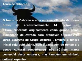 Touro de Osborne




O touro de Osborne é uma enorme silhueta de touro-
bravo,    de    aproximadamente       14        metros   de
altura, concebida originalmente como grande painel
publicitário de estrada para promover o Brandy de
Jerez Veterano do Grupo Osborne . Embora a função
inicial seja publicitária, com a passagem do tempo e o
apego    cultural    converteu-se   não    só    em   marca
comercial desta empresa, mas também em símbolo
cultural espanhol.
 