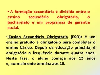 • A formação secundária é dividida entre o
ensino     secundário    obrigatório,    o
bacharelato e em programas de garantia
social.

• Ensino Secundário Obrigatório (ESO): é um
ensino gratuito e obrigatório para completar o
ensino básico. Depois da educação primária, é
obrigatória a frequência durante quatro anos.
Nesta fase, o aluno começa aos 12 anos
e, normalmente termina aos 16.
 