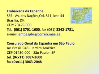 Embaixada da Espanha:
SES - Av. das Nações,Qd. 811, lote 44
Brasília, DF.
CEP: 70429-900
Tel. (061) 3701-1600, fax (061) 3242-1781,
e-mail: embespbr@correo.mae.es

Consulado Geral da Espanha em São Paulo
Av. Brasil, 948 - Jardim América
CEP 01430-000 - São Paulo - SP
tel. (0xx11) 3087-2600
fax (0xx11) 3063-2048
 