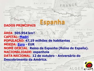 DADOS PRINCIPAIS

ÁREA: 505.954 km²
CAPITAL: Madri
POPULAÇÃO: 47,19 milhões de habitantes
MOEDA: Euro - EUR
NOME OFICIAL: Reino da Espanha (Reino de España).
NACIONALIDADE: espanhola
DATA NACIONAL: 12 de outubro - Aniversário do
Descobrimento da América.
 