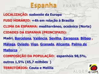 LOCALIZAÇÃO: sudoeste da Europa
FUSO HORÁRIO: +4h em relação à Brasília
CLIMA DA ESPANHA: mediterrâneo, oceânico (Norte)
CIDADES DA ESPANHA (PRINCIPAIS):
Madri, Barcelona, Valência, Sevilha, Zaragoza, Bilbao ,
Málaga, Oviedo, Vigo, Granada, Alicante, Palma de
Mallorca
COMPOSIÇÃO DA POPULAÇÃO: espanhóis 98,5%,
outros 1,5% (45,7 milhões )
TERRITÓRIOS: Ceuta e Melilla
 