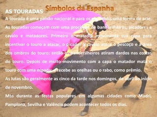 AS TOURADAS
A tourada é uma paixão nacional e para os espanhóis uma forma de arte.
As touradas começam com uma procissão de bandarilheiros, picadores a
cavalo e matadores. Primeiro o matador movimenta sua capa para
incentivar o touro a atacar, o picador a cavalo ataca o pescoço e a área
dos ombros do touro; então os banderilheiros atiram dardos nas costas
do touro. Depois de muito movimento com a capa o matador mata o
touro com uma espada: e recebe as orelhas ou o rabo, como prêmio.
As lutas são geralmente as cinco da tarde nos domingos, de abril ao início
de novembro.
Mas durante as festas populares em algumas cidades como Madri,
Pamplona, Sevilha e Valência podem acontecer todos os dias.
 