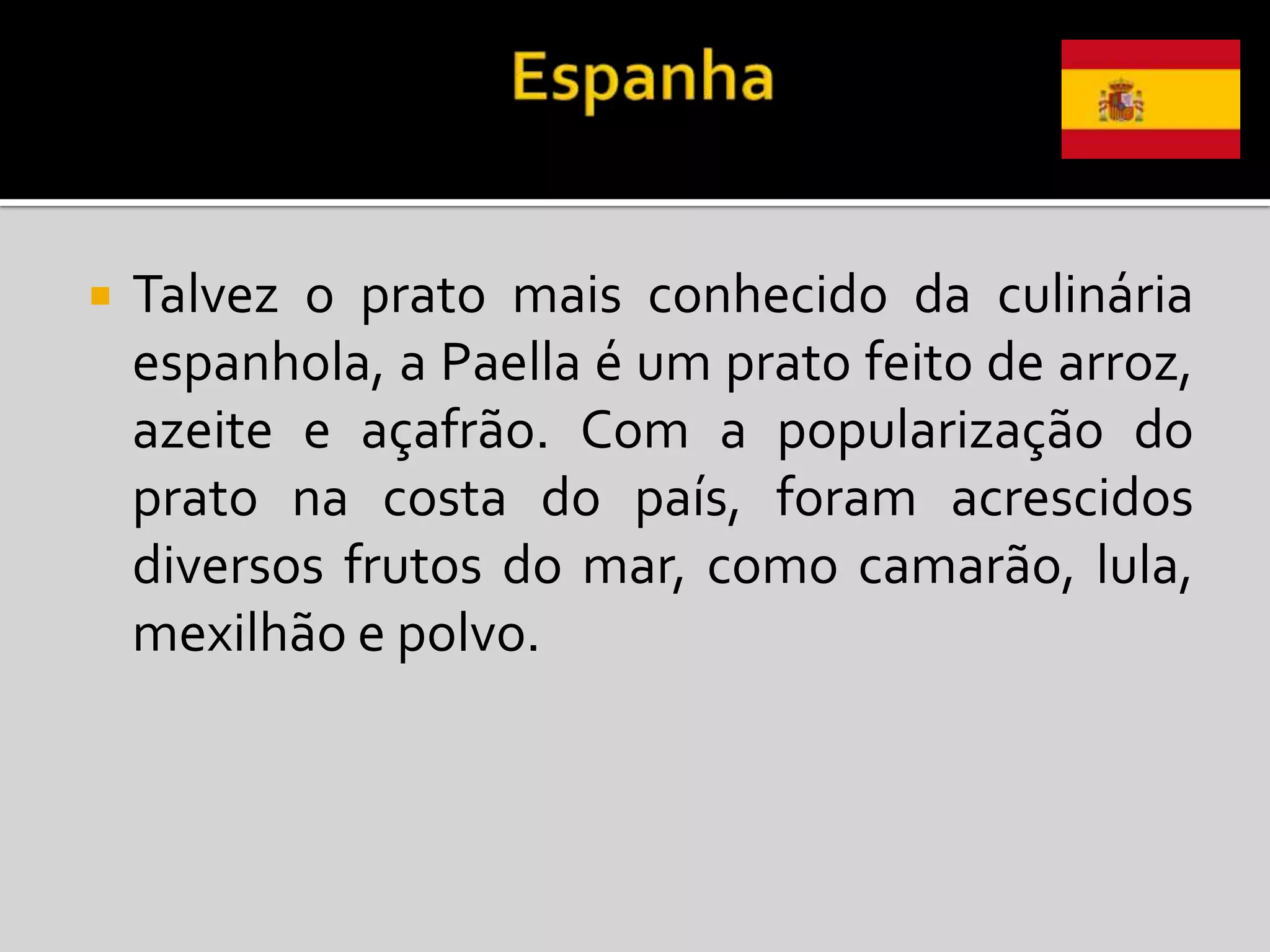    Talvez o prato mais conhecido da culinária
    espanhola, a Paella é um prato feito de arroz,
    azeite e açafrão. Com a popularização do
    prato na costa do país, foram acrescidos
    diversos frutos do mar, como camarão, lula,
    mexilhão e polvo.
 