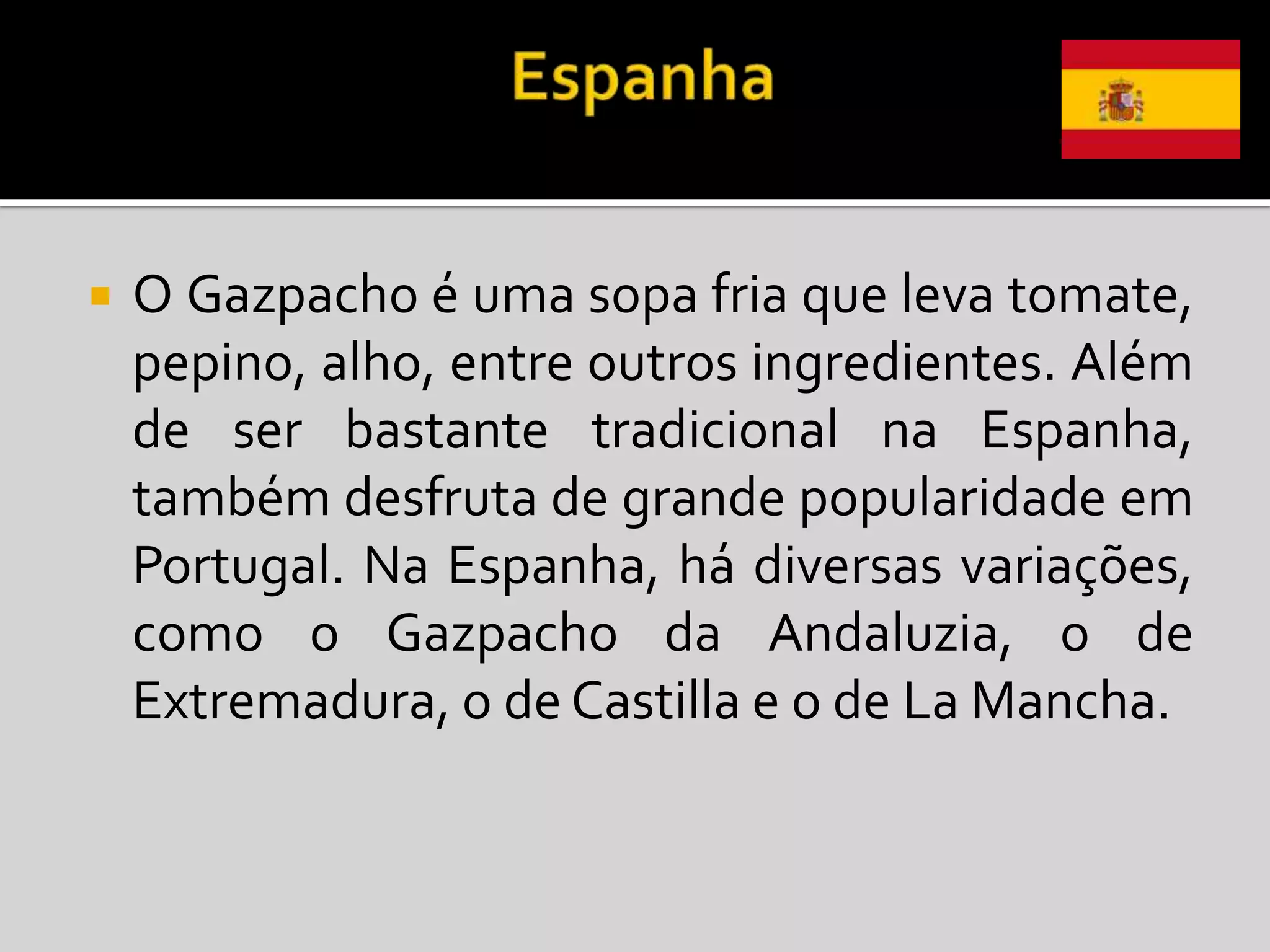    O Gazpacho é uma sopa fria que leva tomate,
    pepino, alho, entre outros ingredientes. Além
    de ser bastante tradicional na Espanha,
    também desfruta de grande popularidade em
    Portugal. Na Espanha, há diversas variações,
    como o Gazpacho da Andaluzia, o de
    Extremadura, o de Castilla e o de La Mancha.
 