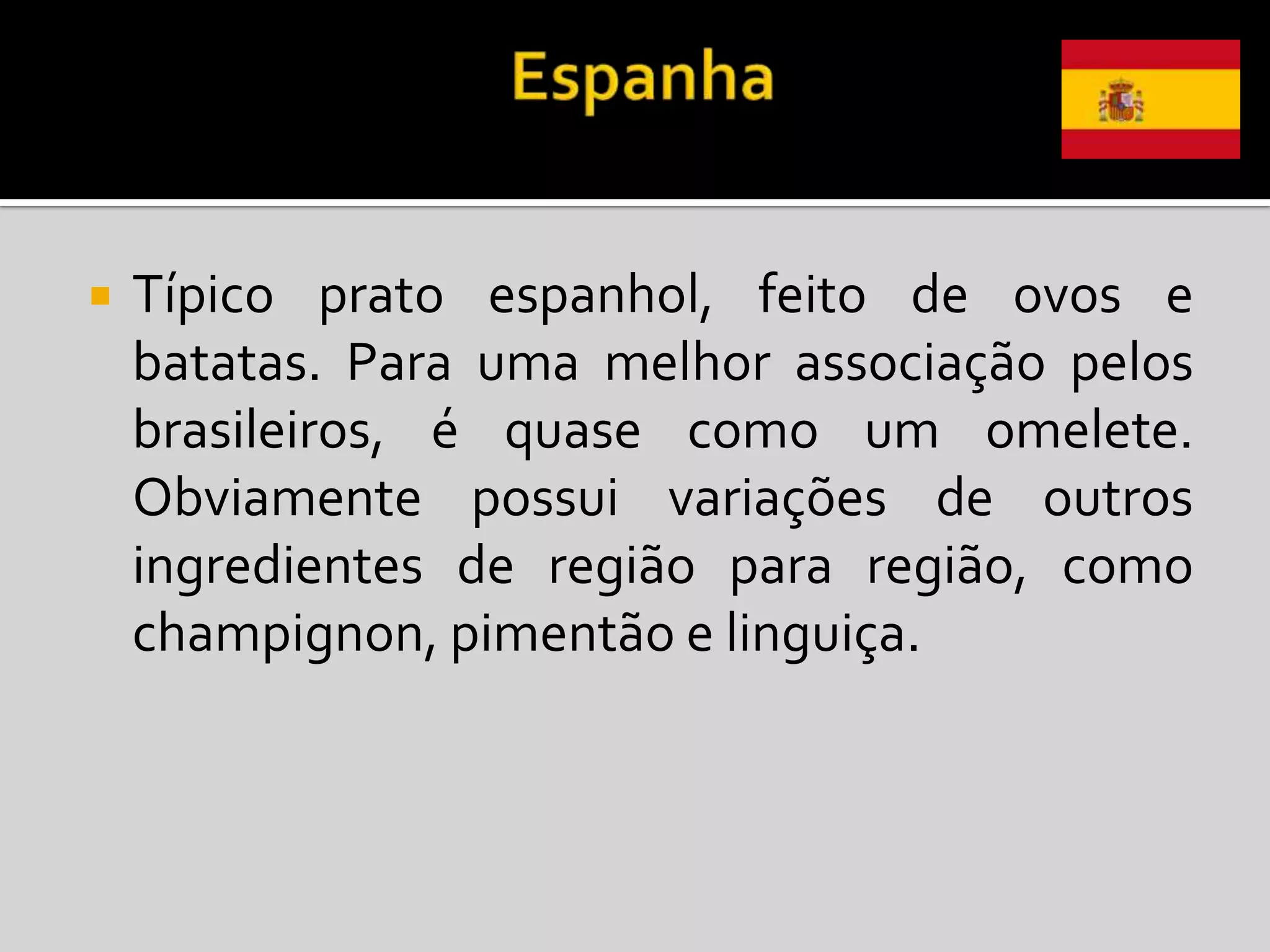    Típico prato espanhol, feito de ovos e
    batatas. Para uma melhor associação pelos
    brasileiros, é quase como um omelete.
    Obviamente possui variações de outros
    ingredientes de região para região, como
    champignon, pimentão e linguiça.
 