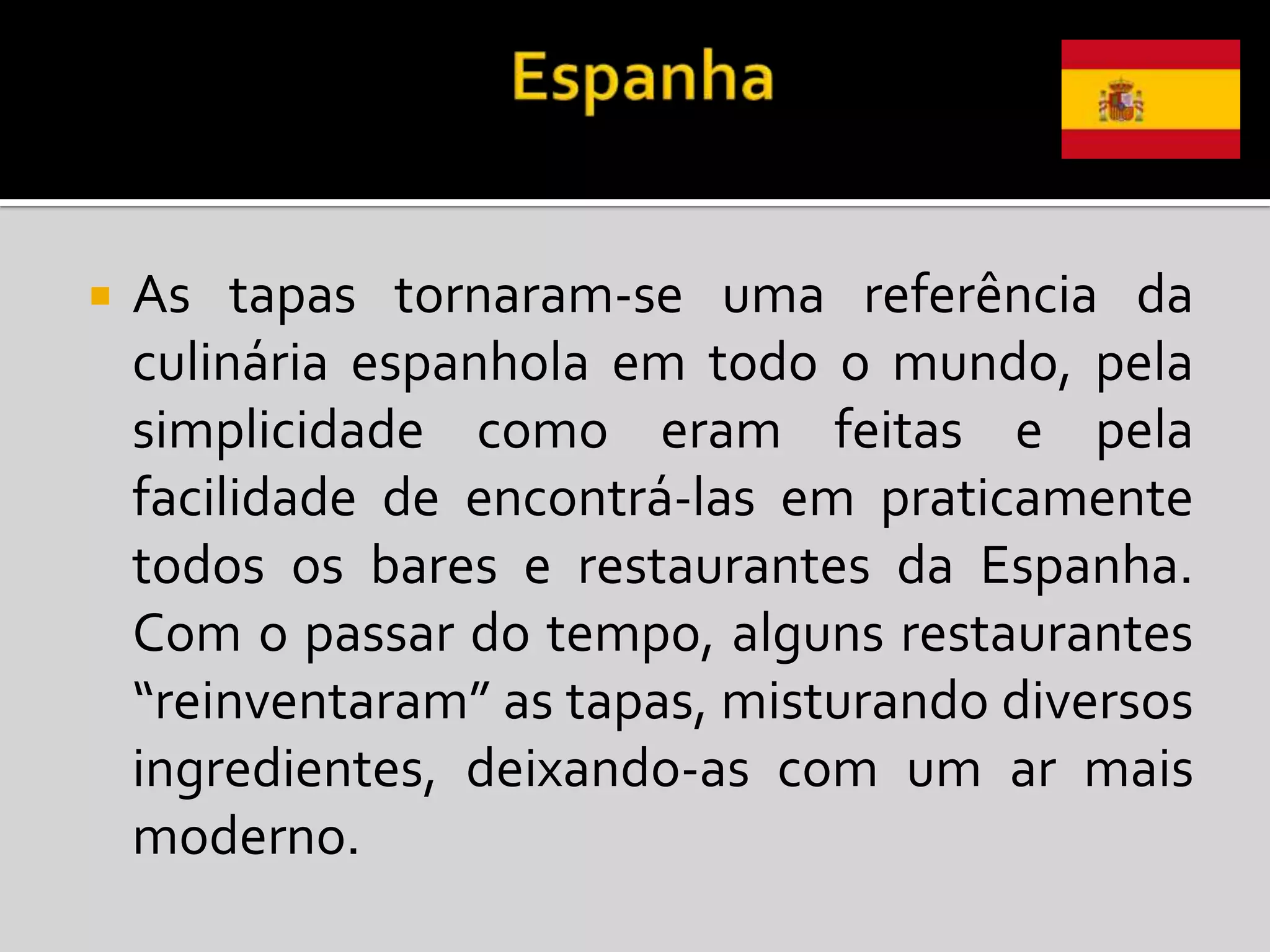    As tapas tornaram-se uma referência da
    culinária espanhola em todo o mundo, pela
    simplicidade como eram feitas e pela
    facilidade de encontrá-las em praticamente
    todos os bares e restaurantes da Espanha.
    Com o passar do tempo, alguns restaurantes
    “reinventaram” as tapas, misturando diversos
    ingredientes, deixando-as com um ar mais
    moderno.
 