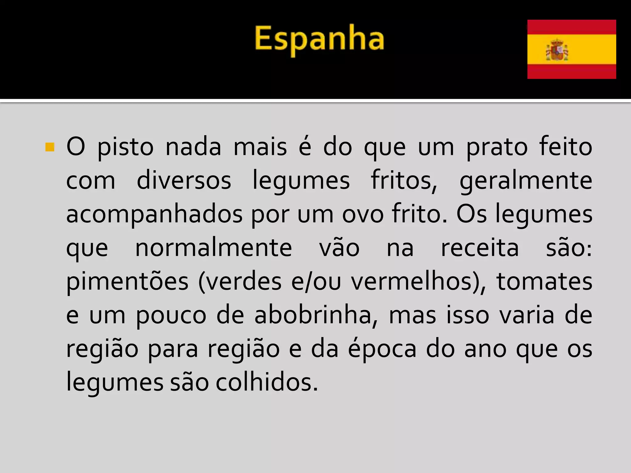    O pisto nada mais é do que um prato feito
    com diversos legumes fritos, geralmente
    acompanhados por um ovo frito. Os legumes
    que normalmente vão na receita são:
    pimentões (verdes e/ou vermelhos), tomates
    e um pouco de abobrinha, mas isso varia de
    região para região e da época do ano que os
    legumes são colhidos.
 