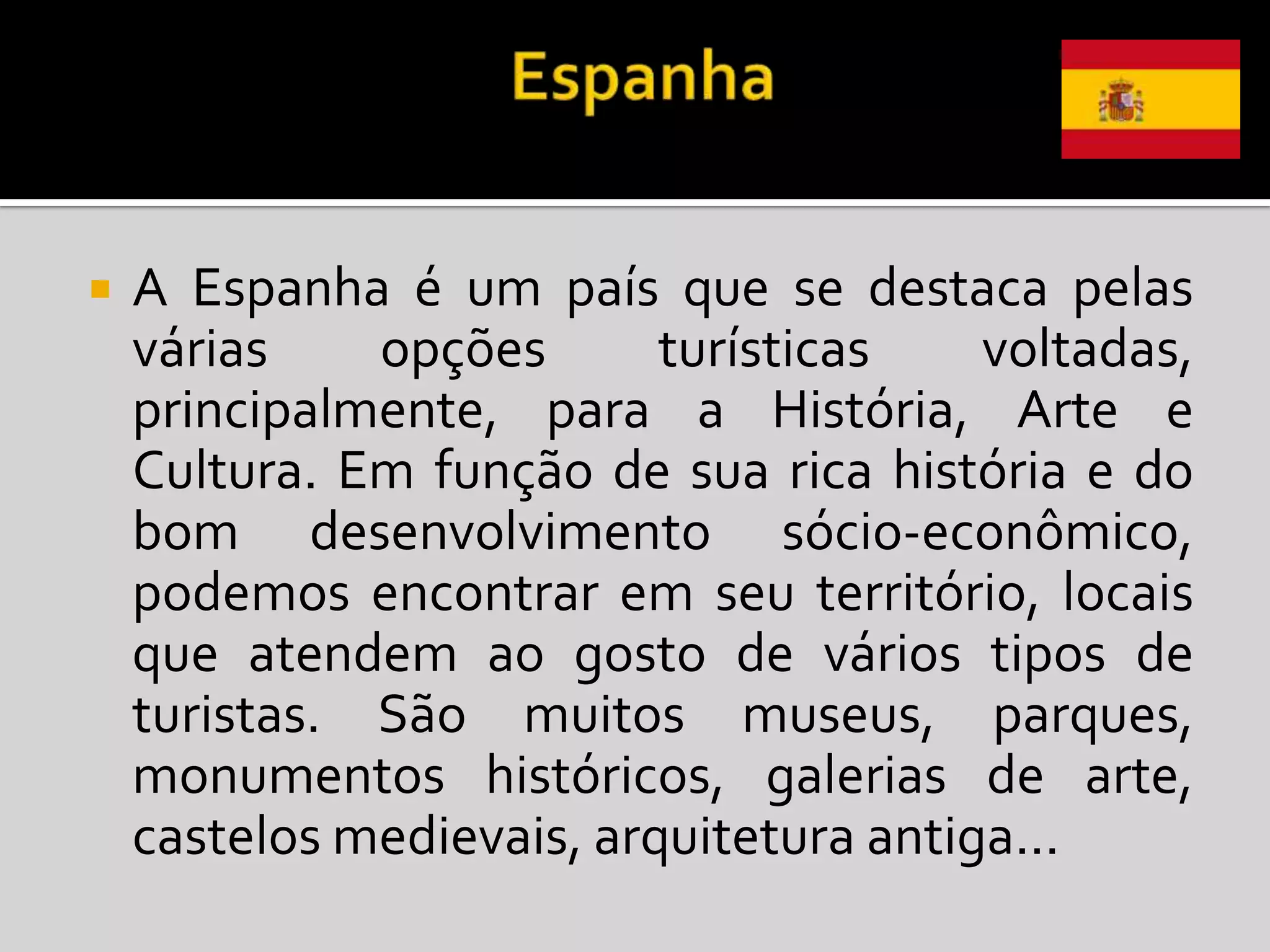    A Espanha é um país que se destaca pelas
    várias    opções       turísticas    voltadas,
    principalmente, para a História, Arte e
    Cultura. Em função de sua rica história e do
    bom desenvolvimento sócio-econômico,
    podemos encontrar em seu território, locais
    que atendem ao gosto de vários tipos de
    turistas. São muitos museus, parques,
    monumentos históricos, galerias de arte,
    castelos medievais, arquitetura antiga...
 