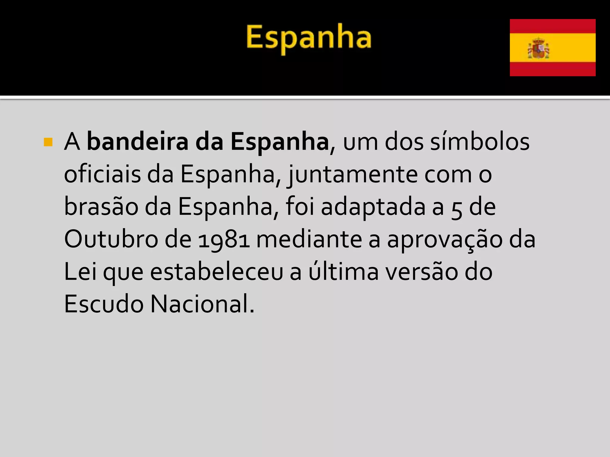    A bandeira da Espanha, um dos símbolos
    oficiais da Espanha, juntamente com o
    brasão da Espanha, foi adaptada a 5 de
    Outubro de 1981 mediante a aprovação da
    Lei que estabeleceu a última versão do
    Escudo Nacional.
 