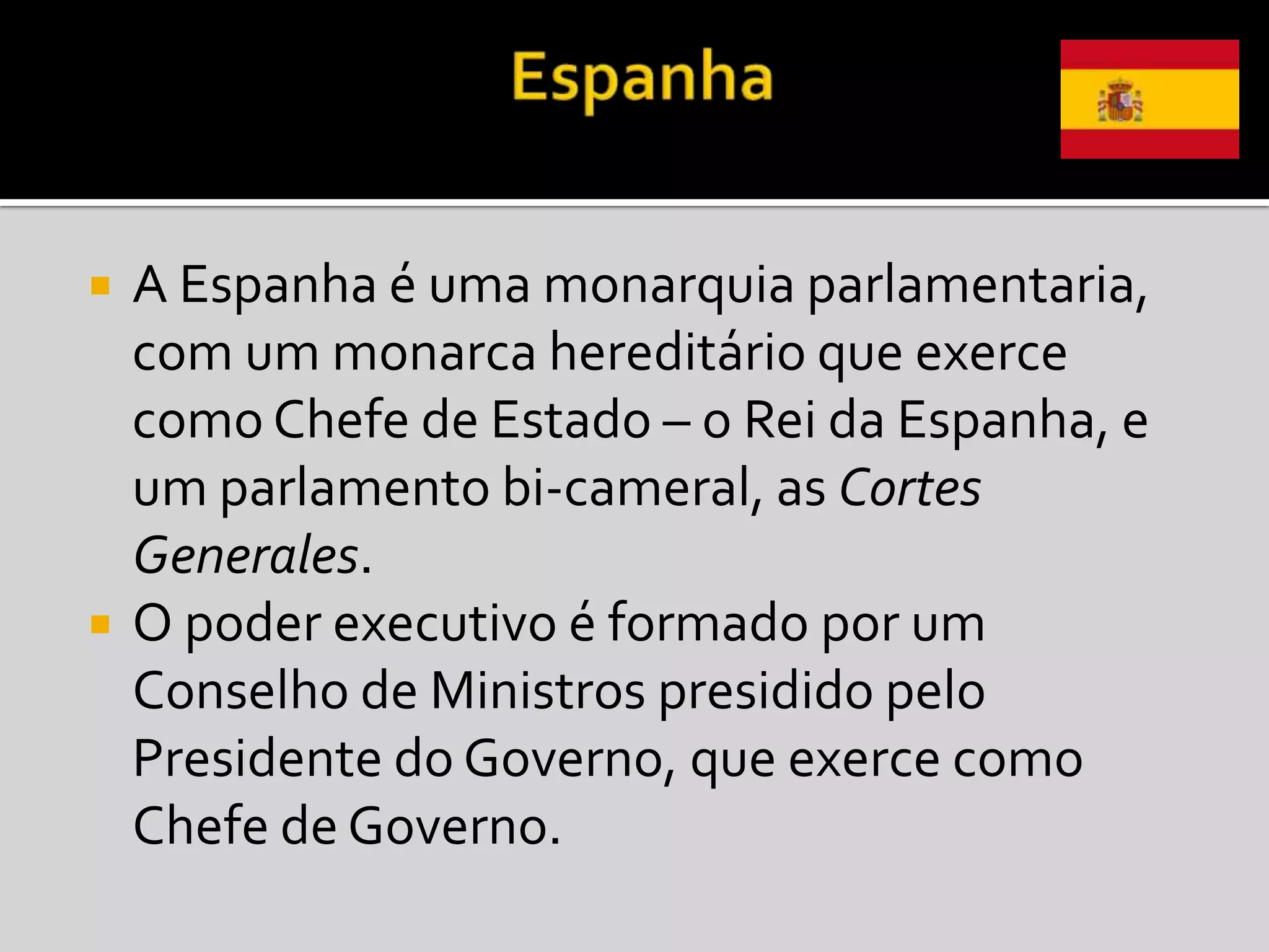    A Espanha é uma monarquia parlamentaria,
    com um monarca hereditário que exerce
    como Chefe de Estado – o Rei da Espanha, e
    um parlamento bi-cameral, as Cortes
    Generales.
   O poder executivo é formado por um
    Conselho de Ministros presidido pelo
    Presidente do Governo, que exerce como
    Chefe de Governo.
 