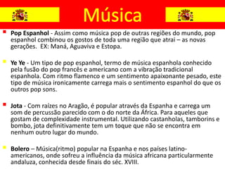    Pop Espanhol - Assim como música pop de outras regiões do mundo, pop
    espanhol combinou os gostos de toda uma região que atrai – as novas
    gerações. EX: Maná, Aguaviva e Estopa.

   Ye Ye - Um tipo de pop espanhol, termo de música espanhola conhecido
    pela fusão do pop francês e americano com a vibração tradicional
    espanhola. Com ritmo flamenco e um sentimento apaixonante pesado, este
    tipo de música ironicamente carrega mais o sentimento espanhol do que os
    outros pop sons.

   Jota - Com raízes no Aragão, é popular através da Espanha e carrega um
    som de percussão parecido com o do norte da África. Para aqueles que
    gostam de complexidade instrumental. Utilizando castanholas, tamborins e
    bombo, jota definitivamente tem um toque que não se encontra em
    nenhum outro lugar do mundo.

   Bolero – Música(ritmo) popular na Espanha e nos países latino-
    americanos, onde sofreu a influência da música africana particularmente
    andaluza, conhecida desde finais do séc. XVIII.
 