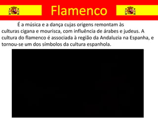 É a música e a dança cujas origens remontam às
culturas cigana e mourisca, com influência de árabes e judeus. A
cultura do flamenco é associada à região da Andaluzia na Espanha, e
tornou-se um dos símbolos da cultura espanhola.
 