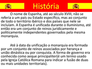O nome de Espanha, até ao século XVIII, não se
referia a um país ou Estado específico, mas ao conjunto
de todo o território ibérico e dos países que nele se
incluíam. A Espanha é unificada durante o Iluminismo, até
então era um conjunto de reinos juridicamente e
politicamente independentes governados pela mesma
monarquia.

      Até à data da unificação a monarquia era formada
por um conjunto de reinos associados por herança e
união dinástica ou por conquista. A forma de governo era
conhecida como aeque principaliter(é um termo usado
pela Igreja Católica Romana para indicar a fusão de duas
ou mais unidades territoriais).
 