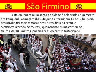 Festa em honra a um santo da cidade é celebrada anualmente
em Pamplona. começam dia 6 de julho e terminam 14 de julho. Uma
das atividades mais famosas das Festas de São Fermin é
o encierro (corrida de touros), que consiste numa corrida de
touros, de 800 metros, por três ruas do centro histórico de
Pamplona.
 