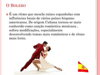 O BOLERO
 É um ritmo que mescla raízes espanholas com
influências locais de vários países hispano-
americanos. De origem Cubana tornou-se mais
conhecido como canção romântica mexicana ,
sofreu modificações, especialmente
desenvolvendo temas mais românticos e de ritmo
mais lento.
 