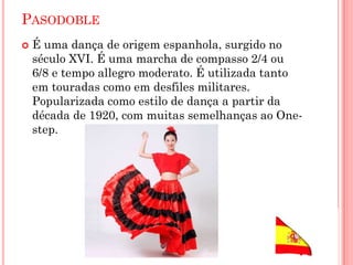 PASODOBLE
 É uma dança de origem espanhola, surgido no
século XVI. É uma marcha de compasso 2/4 ou
6/8 e tempo allegro moderato. É utilizada tanto
em touradas como em desfiles militares.
Popularizada como estilo de dança a partir da
década de 1920, com muitas semelhanças ao One-
step.
 