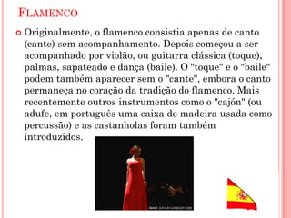 FLAMENCO
 Originalmente, o flamenco consistia apenas de canto
(cante) sem acompanhamento. Depois começou a ser
acompanhado por violão, ou guitarra clássica (toque),
palmas, sapateado e dança (baile). O "toque" e o "baile"
podem também aparecer sem o "cante", embora o canto
permaneça no coração da tradição do flamenco. Mais
recentemente outros instrumentos como o "cajón" (ou
adufe, em português uma caixa de madeira usada como
percussão) e as castanholas foram também
introduzidos.
 