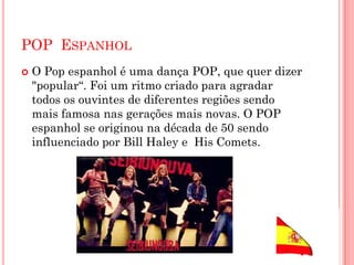 POP ESPANHOL
 O Pop espanhol é uma dança POP, que quer dizer
"popular“. Foi um ritmo criado para agradar
todos os ouvintes de diferentes regiões sendo
mais famosa nas gerações mais novas. O POP
espanhol se originou na década de 50 sendo
influenciado por Bill Haley e His Comets.
 