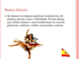 DANÇA CIGANA
 Ao dançar os ciganos mostram sentimentos de
alegria, poesia, amor e felicidade. É uma dança
que utiliza ritmos e sons tradicionais ao som de
guitarras, violinos, violões, percussão e outros.
 