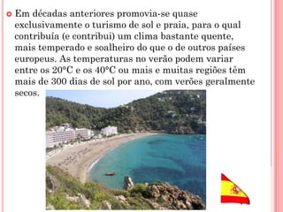  Em décadas anteriores promovia-se quase
exclusivamente o turismo de sol e praia, para o qual
contribuía (e contribui) um clima bastante quente,
mais temperado e soalheiro do que o de outros países
europeus. As temperaturas no verão podem variar
entre os 20°C e os 40°C ou mais e muitas regiões têm
mais de 300 dias de sol por ano, com verões geralmente
secos.
 