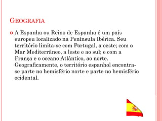 GEOGRAFIA
 A Espanha ou Reino de Espanha é um país
europeu localizado na Península Ibérica. Seu
território limita-se com Portugal, a oeste; com o
Mar Mediterrâneo, a leste e ao sul; e com a
França e o oceano Atlântico, ao norte.
Geograficamente, o território espanhol encontra-
se parte no hemisfério norte e parte no hemisfério
ocidental.
 