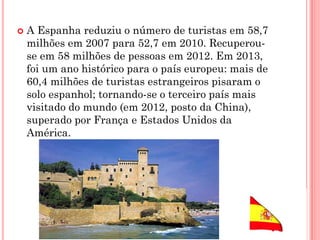  A Espanha reduziu o número de turistas em 58,7
milhões em 2007 para 52,7 em 2010. Recuperou-
se em 58 milhões de pessoas em 2012. Em 2013,
foi um ano histórico para o país europeu: mais de
60,4 milhões de turistas estrangeiros pisaram o
solo espanhol; tornando-se o terceiro país mais
visitado do mundo (em 2012, posto da China),
superado por França e Estados Unidos da
América.
 