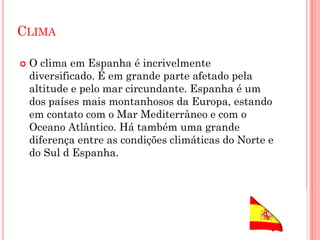 CLIMA
 O clima em Espanha é incrivelmente
diversificado. É em grande parte afetado pela
altitude e pelo mar circundante. Espanha é um
dos países mais montanhosos da Europa, estando
em contato com o Mar Mediterrâneo e com o
Oceano Atlântico. Há também uma grande
diferença entre as condições climáticas do Norte e
do Sul d Espanha.
 