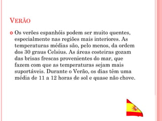 VERÃO
 Os verões espanhóis podem ser muito quentes,
especialmente nas regiões mais interiores. As
temperaturas médias são, pelo menos, da ordem
dos 30 graus Celsius. As áreas costeiras gozam
das brisas frescas provenientes do mar, que
fazem com que as temperaturas sejam mais
suportáveis. Durante o Verão, os dias têm uma
média de 11 a 12 horas de sol e quase não chove.
 