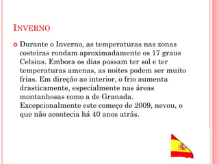 INVERNO
 Durante o Inverno, as temperaturas nas zonas
costeiras rondam aproximadamente os 17 graus
Celsius. Embora os dias possam ter sol e ter
temperaturas amenas, as noites podem ser muito
frias. Em direção ao interior, o frio aumenta
drasticamente, especialmente nas áreas
montanhosas como a de Granada.
Excepcionalmente este começo de 2009, nevou, o
que não acontecia há 40 anos atrás.
 