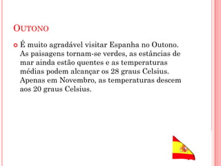 OUTONO
 É muito agradável visitar Espanha no Outono.
As paisagens tornam-se verdes, as estâncias de
mar ainda estão quentes e as temperaturas
médias podem alcançar os 28 graus Celsius.
Apenas em Novembro, as temperaturas descem
aos 20 graus Celsius.
 