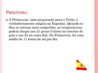 PRIMAVERA
 A Primavera, uma preparação para o Verão, é
verdadeiramente mágica na Espanha. Quando os
dias se tornam mais compridos, as temperaturas
podem chegar aos 21 graus Celsius no interior do
país e aos 24 na costa Sul. Na Primavera, há uma
média de 11 horas de sol por dia.
 