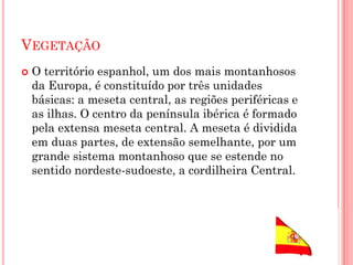 VEGETAÇÃO
 O território espanhol, um dos mais montanhosos
da Europa, é constituído por três unidades
básicas: a meseta central, as regiões periféricas e
as ilhas. O centro da península ibérica é formado
pela extensa meseta central. A meseta é dividida
em duas partes, de extensão semelhante, por um
grande sistema montanhoso que se estende no
sentido nordeste-sudoeste, a cordilheira Central.
 