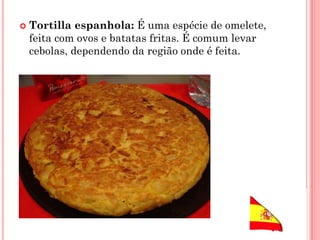  Tortilla espanhola: É uma espécie de omelete,
feita com ovos e batatas fritas. É comum levar
cebolas, dependendo da região onde é feita.
 