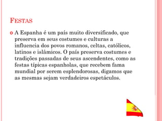 FESTAS
 A Espanha é um país muito diversificado, que
preserva em seus costumes e culturas a
influencia dos povos romanos, celtas, católicos,
latinos e islâmicos. O país preserva costumes e
tradições passadas de seus ascendentes, como as
festas típicas espanholas, que recebem fama
mundial por serem esplendorosas, digamos que
as mesmas sejam verdadeiros espetáculos.
 