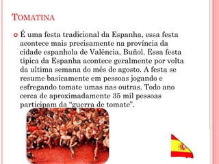 TOMATINA
 É uma festa tradicional da Espanha, essa festa
acontece mais precisamente na província da
cidade espanhola de Valência, Buñol. Essa festa
tipica da Espanha acontece geralmente por volta
da ultima semana do mês de agosto. A festa se
resume basicamente em pessoas jogando e
esfregando tomate umas nas outras. Todo ano
cerca de aproximadamente 35 mil pessoas
participam da “guerra de tomate”.
 