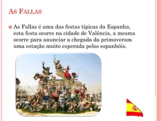 AS FALLAS
 As Fallas é uma das festas tipicas da Espanha,
esta festa ocorre na cidade de Valência, a mesma
ocorre para anunciar a chegada da primaveram
uma estação muito esperada pelos espanhóis.
 