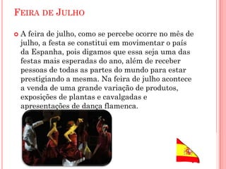 FEIRA DE JULHO
 A feira de julho, como se percebe ocorre no mês de
julho, a festa se constitui em movimentar o país
da Espanha, pois digamos que essa seja uma das
festas mais esperadas do ano, além de receber
pessoas de todas as partes do mundo para estar
prestigiando a mesma. Na feira de julho acontece
a venda de uma grande variação de produtos,
exposições de plantas e cavalgadas e
apresentações de dança flamenca.
 
