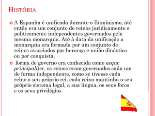 HISTÓRIA
 A Espanha é unificada durante o Iluminismo, até
então era um conjunto de reinos juridicamente e
politicamente independentes governados pela
mesma monarquia. Até à data da unificação a
monarquia era formada por um conjunto de
reinos associados por herança e união dinástica
ou por conquista.
 forma de governo era conhecida como aeque
principaliter, os reinos eram governados cada um
de forma independente, como se tivesse cada
reino o seu próprio rei, cada reino mantinha o seu
próprio sistema legal, a sua língua, os seus foros
e os seus privilégios
 