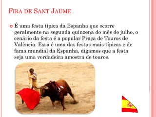 FIRA DE SANT JAUME
 É uma festa típica da Espanha que ocorre
geralmente na segunda quinzena do mês de julho, o
cenário da festa é a popular Praça de Touros de
Valência. Essa é uma das festas mais típicas e de
fama mundial da Espanha, digamos que a festa
seja uma verdadeira amostra de touros.
 