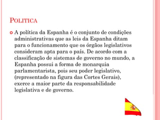 POLITICA
 A política da Espanha é o conjunto de condições
administrativas que as leis da Espanha ditam
para o funcionamento que os órgãos legislativos
consideram apta para o país. De acordo com a
classificação de sistemas de governo no mundo, a
Espanha possui a forma de monarquia
parlamentarista, pois seu poder legislativo,
(representado na figura das Cortes Gerais),
exerce a maior parte da responsabilidade
legislativa e de governo.
 