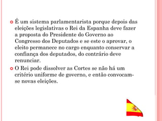  É um sistema parlamentarista porque depois das
eleições legislativas o Rei da Espanha deve fazer
a proposta do Presidente do Governo ao
Congresso dos Deputados e se este o aprovar, o
eleito permanece no cargo enquanto conservar a
confiança dos deputados, do contrário deve
renunciar.
 O Rei pode dissolver as Cortes se não há um
critério uniforme de governo, e então convocam-
se novas eleições.
 