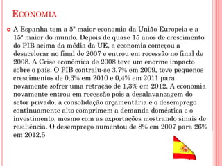 ECONOMIA
 A Espanha tem a 5ª maior economia da União Europeia e a
15ª maior do mundo. Depois de quase 15 anos de crescimento
do PIB acima da média da UE, a economia começou a
desacelerar no final de 2007 e entrou em recessão no final de
2008. A Crise econômica de 2008 teve um enorme impacto
sobre o país. O PIB contraiu-se 3,7% em 2009, teve pequenos
crescimentos de 0,3% em 2010 e 0,4% em 2011 para
novamente sofrer uma retração de 1,3% em 2012. A economia
novamente entrou em recessão pois a desalavancagem do
setor privado, a consolidação orçamentária e o desemprego
continuamente alto comprimem a demanda doméstica e o
investimento, mesmo com as exportações mostrando sinais de
resiliência. O desemprego aumentou de 8% em 2007 para 26%
em 2012.5
 