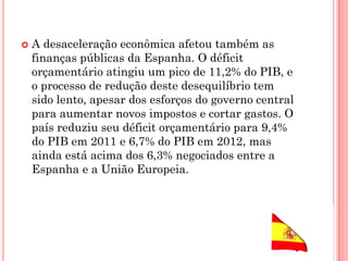  A desaceleração econômica afetou também as
finanças públicas da Espanha. O déficit
orçamentário atingiu um pico de 11,2% do PIB, e
o processo de redução deste desequilíbrio tem
sido lento, apesar dos esforços do governo central
para aumentar novos impostos e cortar gastos. O
país reduziu seu déficit orçamentário para 9,4%
do PIB em 2011 e 6,7% do PIB em 2012, mas
ainda está acima dos 6,3% negociados entre a
Espanha e a União Europeia.
 
