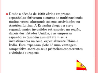 Desde a década de 1990 várias empresas
espanholas obtiveram o status de multinacionais,
muitas vezes, alargando as suas actividades na
América Latina. A Espanha chegou a ser o
segundo maior investidor estrangeiro na região,
depois dos Estados Unidos, e as empresas
espanholas também aumentaram seus
investimentos na Ásia, especialmente China e
Índia. Esta expansão global é uma vantagem
competitiva sobre os seus primeiros concorrentes
e vizinhos europeus.
 