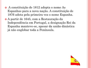  A constituição de 1812 adopta o nome As
Espanhas para a nova nação. A constituição de
1876 adota pela primeira vez o nome Espanha.
 A partir de 1645, com a Restauração da
Independência em Portugal, a designação Rei da
Espanha manteve-se, apesar da união dinástica
já não englobar toda a Península.
 