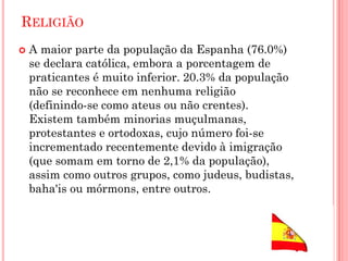 RELIGIÃO
 A maior parte da população da Espanha (76.0%)
se declara católica, embora a porcentagem de
praticantes é muito inferior. 20.3% da população
não se reconhece em nenhuma religião
(definindo-se como ateus ou não crentes).
Existem também minorias muçulmanas,
protestantes e ortodoxas, cujo número foi-se
incrementado recentemente devido à imigração
(que somam em torno de 2,1% da população),
assim como outros grupos, como judeus, budistas,
baha'is ou mórmons, entre outros.
 